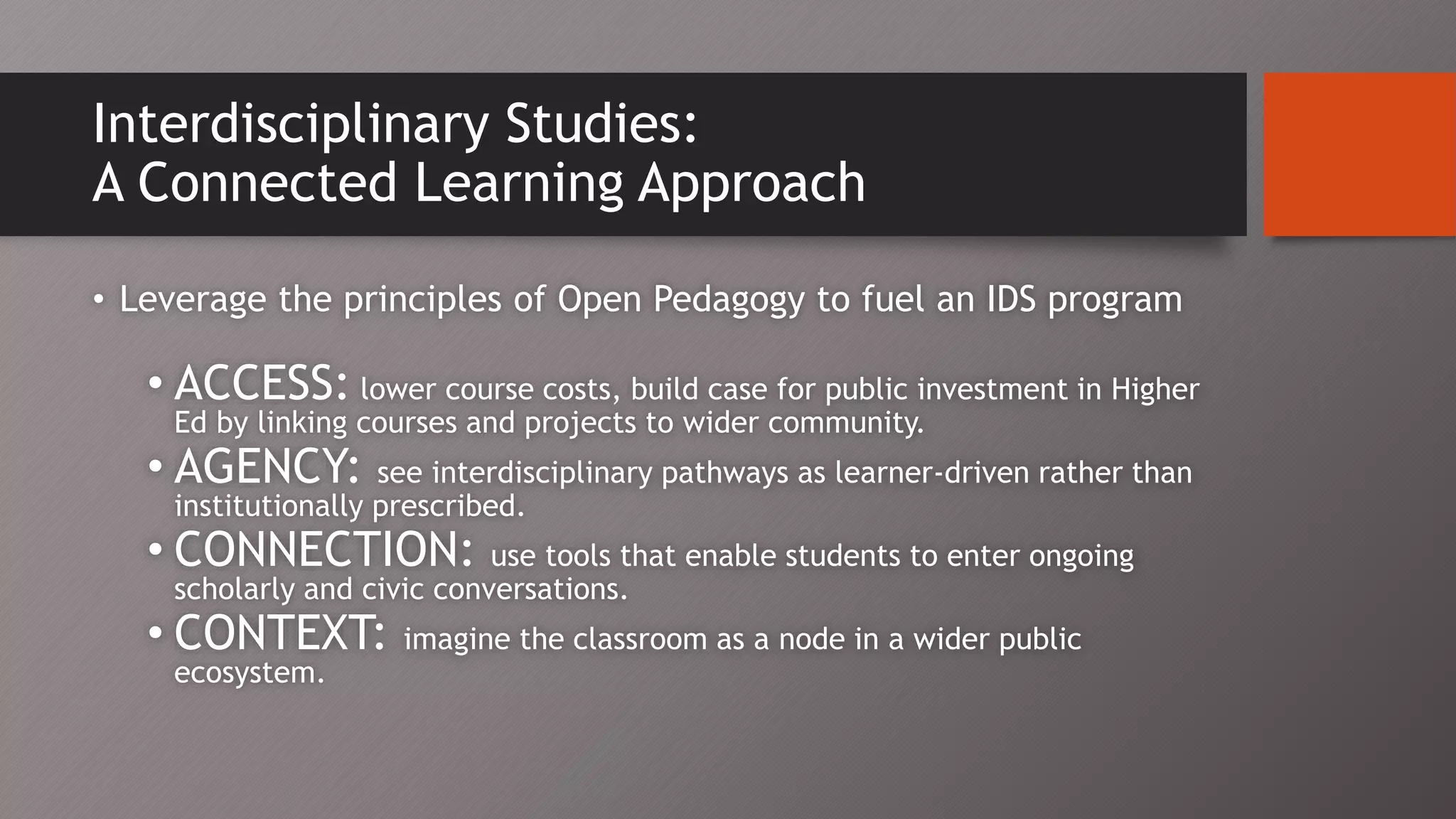Interdisciplinary Studies:
A Connected Learning Approach
• Leverage the principles of Open Pedagogy to fuel an IDS program
• ACCESS: lower course costs, build case for public investment in Higher
Ed by linking courses and projects to wider community.
• AGENCY: see interdisciplinary pathways as learner-driven rather than
institutionally prescribed.
• CONNECTION: use tools that enable students to enter ongoing
scholarly and civic conversations.
• CONTEXT: imagine the classroom as a node in a wider public
ecosystem.
 