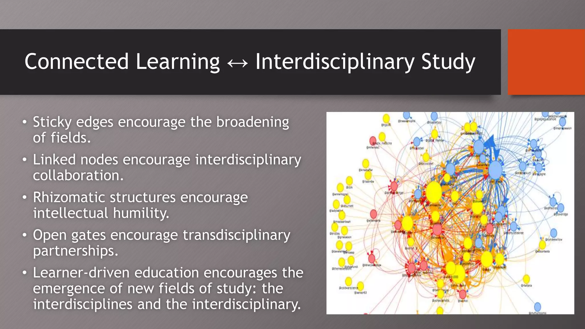 Connected Learning ↔ Interdisciplinary Study
• Sticky edges encourage the broadening
of fields.
• Linked nodes encourage interdisciplinary
collaboration.
• Rhizomatic structures encourage
intellectual humility.
• Open gates encourage transdisciplinary
partnerships.
• Learner-driven education encourages the
emergence of new fields of study: the
interdisciplines and the interdisciplinary.
 