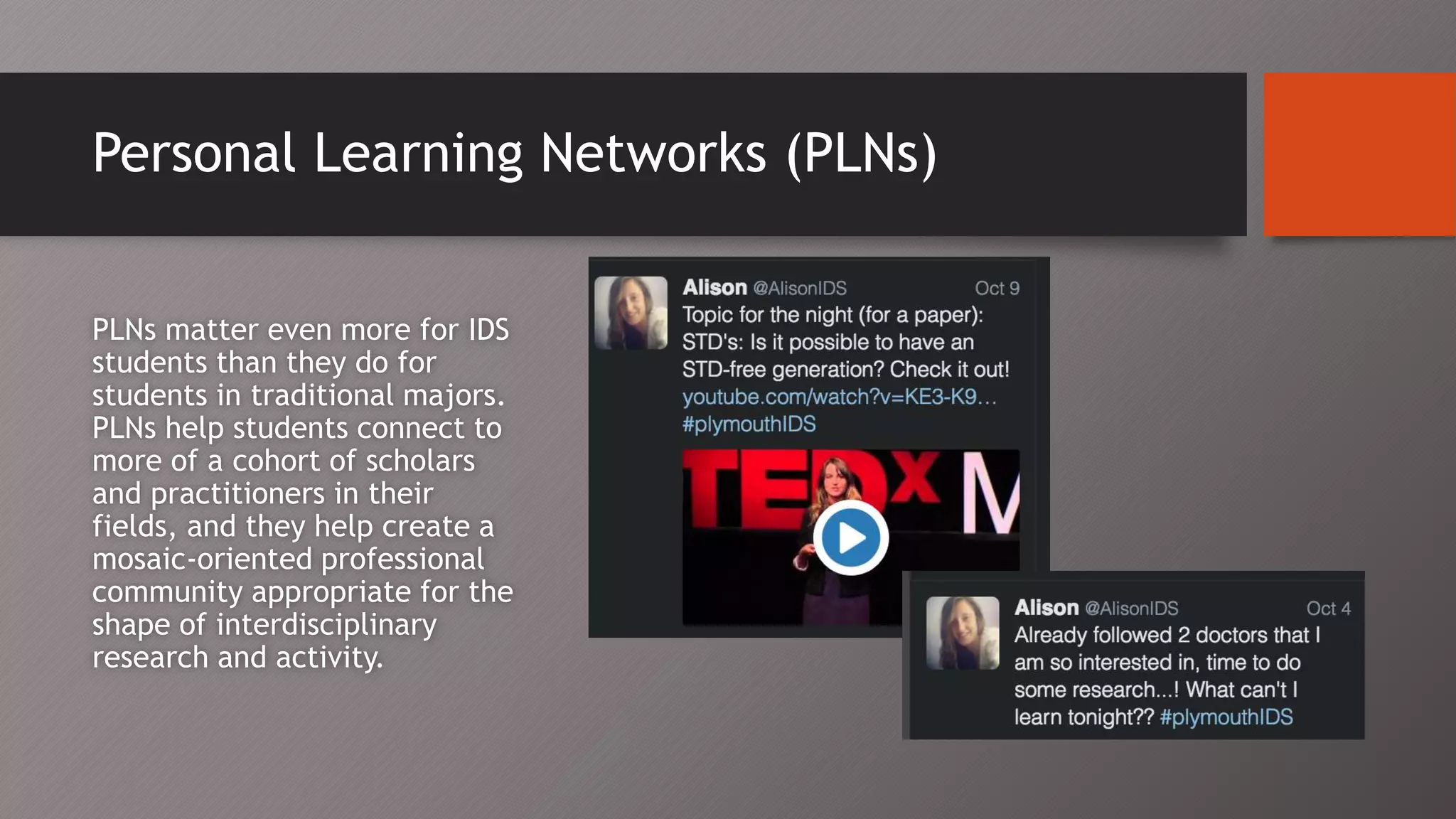 Personal Learning Networks (PLNs)
PLNs matter even more for IDS
students than they do for
students in traditional majors.
PLNs help students connect to
more of a cohort of scholars
and practitioners in their
fields, and they help create a
mosaic-oriented professional
community appropriate for the
shape of interdisciplinary
research and activity.
 