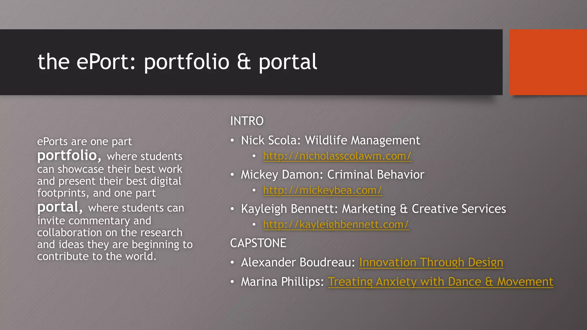 the ePort: portfolio & portal
INTRO
• Nick Scola: Wildlife Management
• http://nicholasscolawm.com/
• Mickey Damon: Criminal Behavior
• http://mickeybea.com/
• Kayleigh Bennett: Marketing & Creative Services
• http://kayleighbennett.com/
CAPSTONE
• Alexander Boudreau: Innovation Through Design
• Marina Phillips: Treating Anxiety with Dance & Movement
ePorts are one part
portfolio, where students
can showcase their best work
and present their best digital
footprints, and one part
portal, where students can
invite commentary and
collaboration on the research
and ideas they are beginning to
contribute to the world.
 