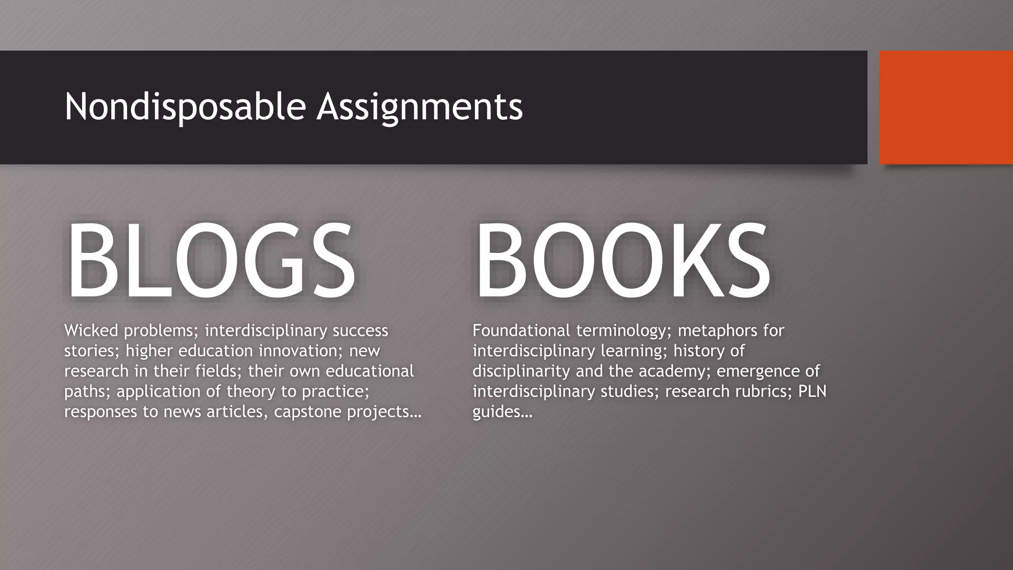 Nondisposable Assignments
BLOGSWicked problems; interdisciplinary success
stories; higher education innovation; new
research in their fields; their own educational
paths; application of theory to practice;
responses to news articles, capstone projects…
BOOKSFoundational terminology; metaphors for
interdisciplinary learning; history of
disciplinarity and the academy; emergence of
interdisciplinary studies; research rubrics; PLN
guides…
 
