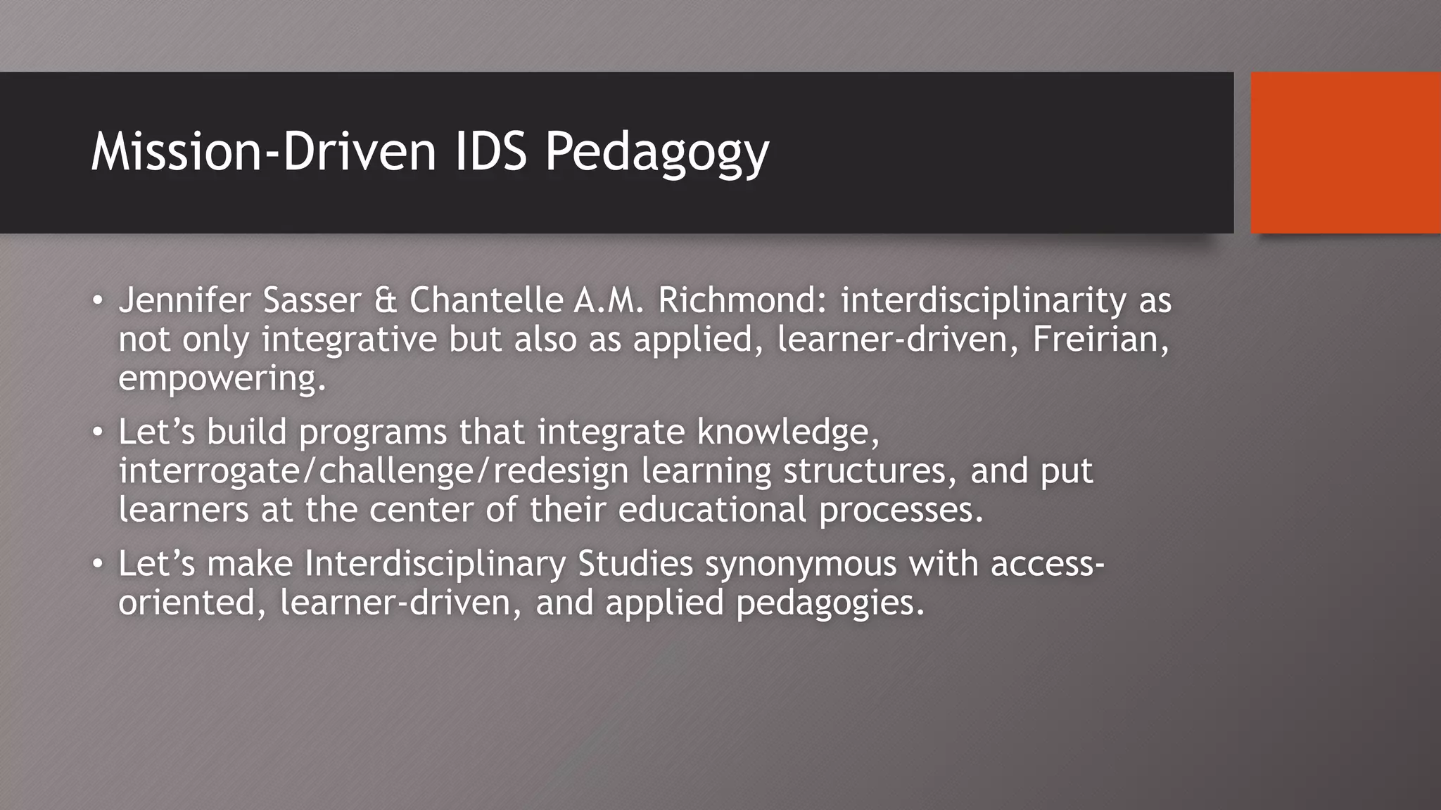 Mission-Driven IDS Pedagogy
• Jennifer Sasser & Chantelle A.M. Richmond: interdisciplinarity as
not only integrative but also as applied, learner-driven, Freirian,
empowering.
• Let’s build programs that integrate knowledge,
interrogate/challenge/redesign learning structures, and put
learners at the center of their educational processes.
• Let’s make Interdisciplinary Studies synonymous with access-
oriented, learner-driven, and applied pedagogies.
 