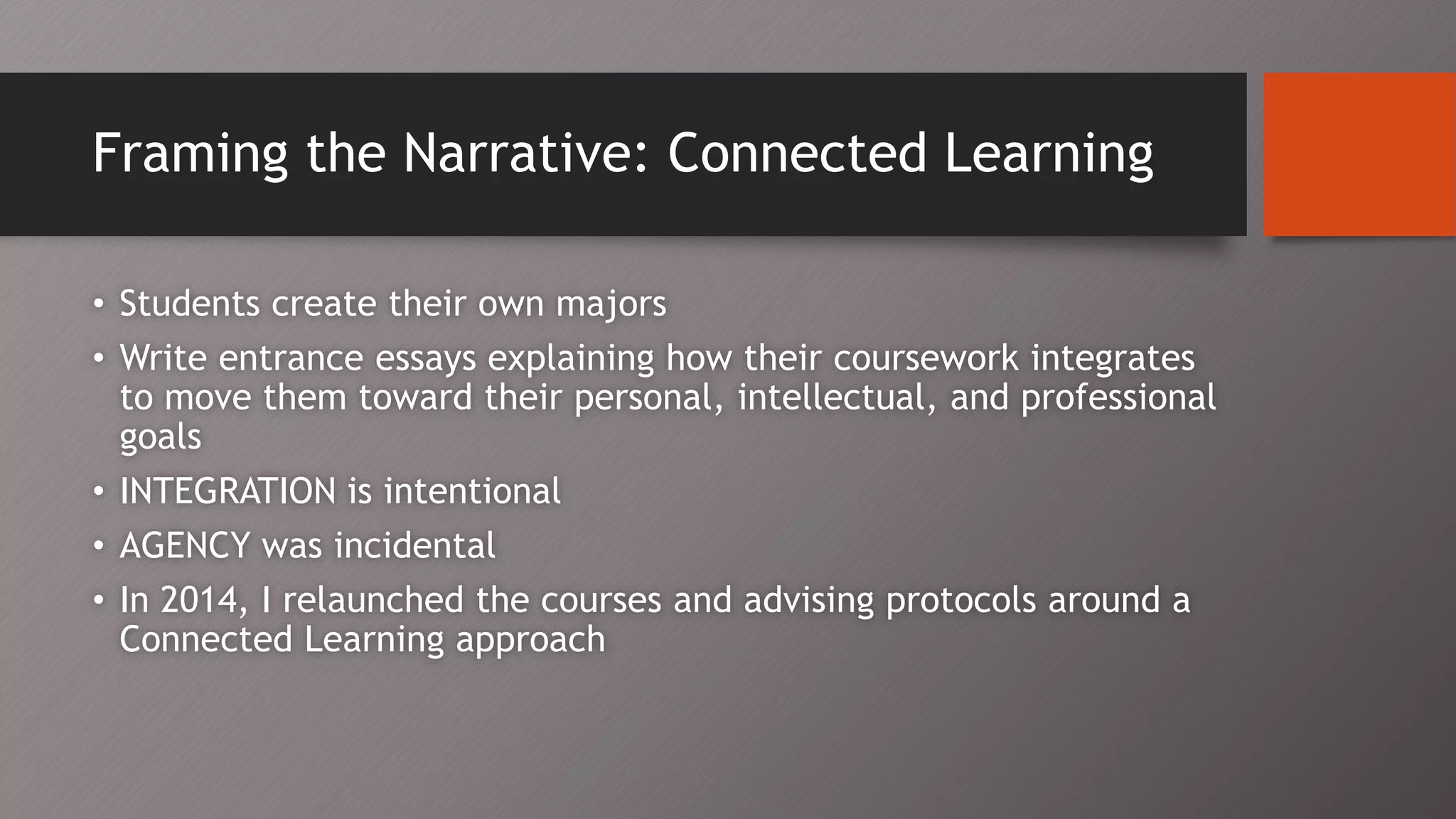 Framing the Narrative: Connected Learning
• Students create their own majors
• Write entrance essays explaining how their coursework integrates
to move them toward their personal, intellectual, and professional
goals
• INTEGRATION is intentional
• AGENCY was incidental
• In 2014, I relaunched the courses and advising protocols around a
Connected Learning approach
 