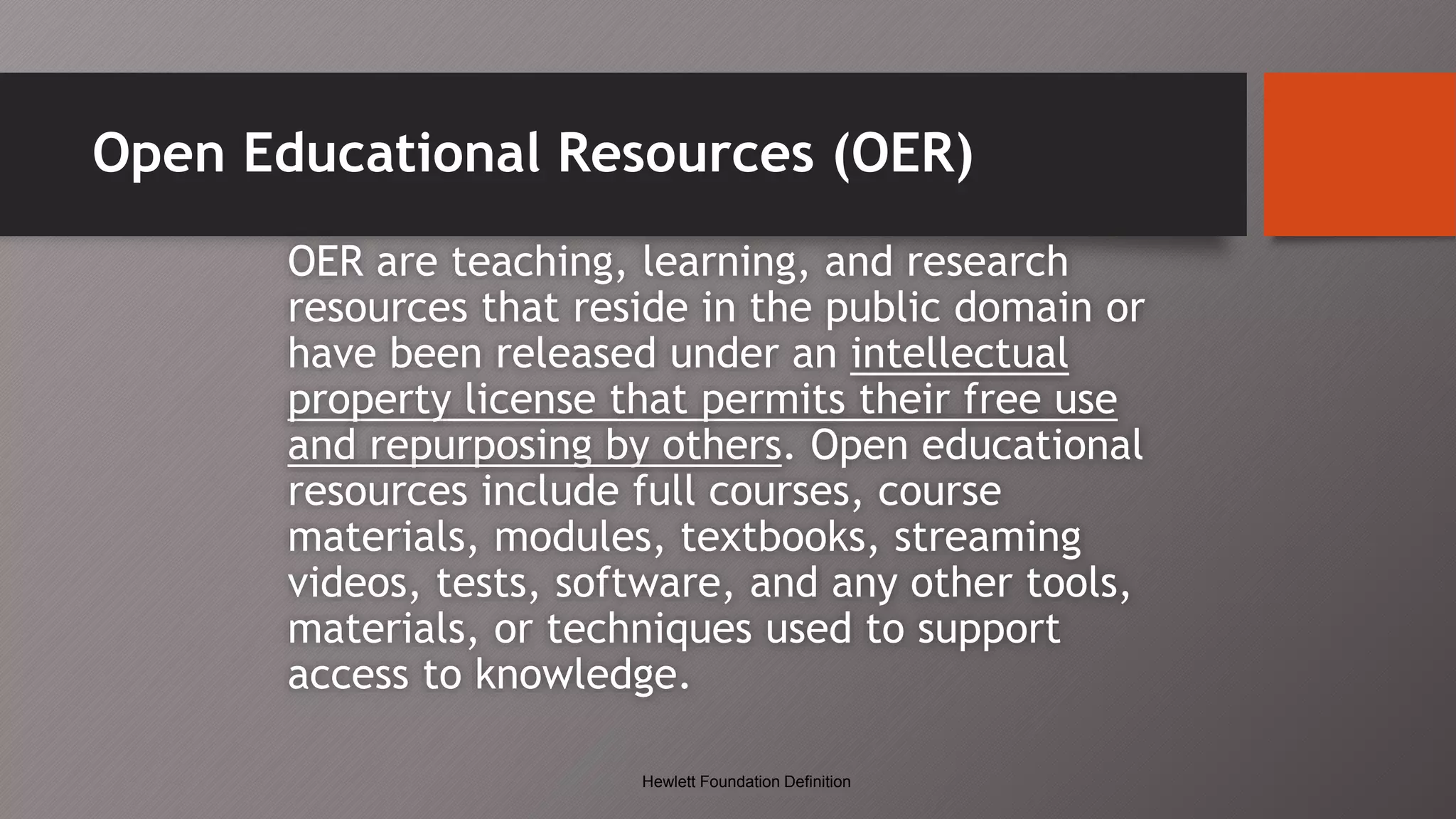 Open Educational Resources (OER)
OER are teaching, learning, and research
resources that reside in the public domain or
have been released under an intellectual
property license that permits their free use
and repurposing by others. Open educational
resources include full courses, course
materials, modules, textbooks, streaming
videos, tests, software, and any other tools,
materials, or techniques used to support
access to knowledge.
Hewlett Foundation Definition
 