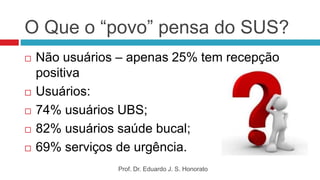 O Que o “povo” pensa do SUS?
 Não usuários – apenas 25% tem recepção
positiva
 Usuários:
 74% usuários UBS;
 82% usuários saúde bucal;
 69% serviços de urgência.
Prof. Dr. Eduardo J. S. Honorato
 