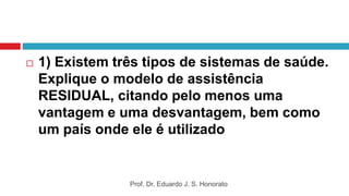  1) Existem três tipos de sistemas de saúde.
Explique o modelo de assistência
RESIDUAL, citando pelo menos uma
vantagem e uma desvantagem, bem como
um país onde ele é utilizado
Prof. Dr. Eduardo J. S. Honorato
 