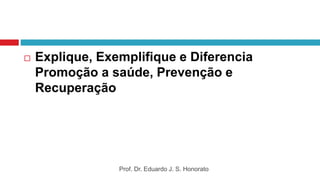  Explique, Exemplifique e Diferencia
Promoção a saúde, Prevenção e
Recuperação
Prof. Dr. Eduardo J. S. Honorato
 