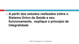  A partir dos estudos realizados sobre o
Sistema Único de Saúde e seu
funcionamento, explique o princípio de
Integralidade
Prof. Dr. Eduardo J. S. Honorato
 