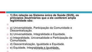  1) Em relação ao Sistema único de Saúde (SUS), os
princípios doutrinários que a ele conferem ampla
legitimidade são:

 a) Universalidade, Participação da Comunidade e
Descentralização.
 b) Universalidade, Integralidade e Equidade.
 c) Integralidade, Universalidade e Participação da
Comunidade.
 d) Descentralização, Igualdade e Equidade.
 e) Equidade, Integralidade e Igualdade.
Prof. Dr. Eduardo J. S. Honorato
 