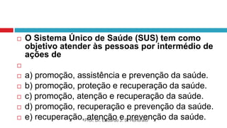  O Sistema Único de Saúde (SUS) tem como
objetivo atender às pessoas por intermédio de
ações de

 a) promoção, assistência e prevenção da saúde.
 b) promoção, proteção e recuperação da saúde.
 c) promoção, atenção e recuperação da saúde.
 d) promoção, recuperação e prevenção da saúde.
 e) recuperação, atenção e prevenção da saúde.
Prof. Dr. Eduardo J. S. Honorato
 