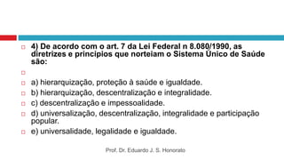  4) De acordo com o art. 7 da Lei Federal n 8.080/1990, as
diretrizes e princípios que norteiam o Sistema Único de Saúde
são:

 a) hierarquização, proteção à saúde e igualdade.
 b) hierarquização, descentralização e integralidade.
 c) descentralização e impessoalidade.
 d) universalização, descentralização, integralidade e participação
popular.
 e) universalidade, legalidade e igualdade.
Prof. Dr. Eduardo J. S. Honorato
 