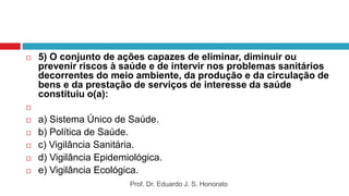  5) O conjunto de ações capazes de eliminar, diminuir ou
prevenir riscos à saúde e de intervir nos problemas sanitários
decorrentes do meio ambiente, da produção e da circulação de
bens e da prestação de serviços de interesse da saúde
constituiu o(a):

 a) Sistema Único de Saúde.
 b) Política de Saúde.
 c) Vigilância Sanitária.
 d) Vigilância Epidemiológica.
 e) Vigilância Ecológica.
Prof. Dr. Eduardo J. S. Honorato
 