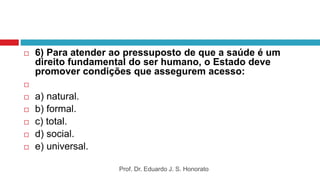  6) Para atender ao pressuposto de que a saúde é um
direito fundamental do ser humano, o Estado deve
promover condições que assegurem acesso:

 a) natural.
 b) formal.
 c) total.
 d) social.
 e) universal.
Prof. Dr. Eduardo J. S. Honorato
 
