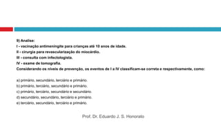 9) Analise:
I - vacinação antimeningite para crianças até 10 anos de idade.
II - cirurgia para revascularização do miocárdio.
III - consulta com infectologista.
IV - exame de tomografia.
Considerando os níveis de prevenção, os eventos de I a IV classificam-se correta e respectivamente, como:
a) primário, secundário, terciário e primário.
b) primário, terciário, secundário e primário.
c) primário, terciário, secundário e secundário.
d) secundário, secundário, terciário e primário.
e) terciário, secundário, terciário e primário.
Prof. Dr. Eduardo J. S. Honorato
 