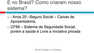E no Brasil? Como criaram nosso
sistema?
 - Anos 20 –Seguro Social – Caixas de
Aposentadoria;
 CF88 – Sistema de Seguridade Social,
porém a saúde é Livre a iniciativa privada
Prof. Dr. Eduardo J. S. Honorato
 