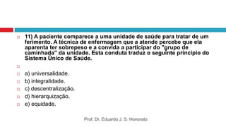  11) A paciente comparece a uma unidade de saúde para tratar de um
ferimento. A técnica de enfermagem que a atende percebe que ela
aparenta ter sobrepeso e a convida a participar do "grupo de
caminhada" da unidade. Esta conduta traduz o seguinte princípio do
Sistema Único de Saúde.

 a) universalidade.
 b) integralidade.
 c) descentralização.
 d) hierarquização.
 e) equidade.
Prof. Dr. Eduardo J. S. Honorato
 