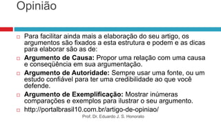 Opinião
 Para facilitar ainda mais a elaboração do seu artigo, os
argumentos são fixados a esta estrutura e podem e as dicas
para elaborar são as de:
 Argumento de Causa: Propor uma relação com uma causa
e conseqüência em sua argumentação.
 Argumento de Autoridade: Sempre usar uma fonte, ou um
estudo confiável para ter uma credibilidade ao que você
defende.
 Argumento de Exemplificação: Mostrar inúmeras
comparações e exemplos para ilustrar o seu argumento.
 http://portalbrasil10.com.br/artigo-de-opiniao/
Prof. Dr. Eduardo J. S. Honorato
 