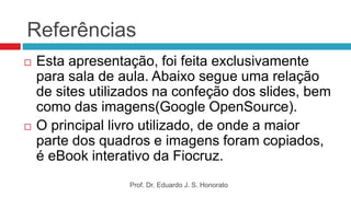 Referências
 Esta apresentação, foi feita exclusivamente
para sala de aula. Abaixo segue uma relação
de sites utilizados na confeção dos slides, bem
como das imagens(Google OpenSource).
 O principal livro utilizado, de onde a maior
parte dos quadros e imagens foram copiados,
é eBook interativo da Fiocruz.
Prof. Dr. Eduardo J. S. Honorato
 