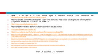  PAIM, J.S. O que É o SUS. Ebook digital e interativo. Fiocruz: 2016. Disponível em:
http://www.livrosinterativoseditora.fiocruz.br/sus/
 http://wp.clicrbs.com.br/falaalemoa/2015/06/18/na-alemanha-nao-existe-saude-gratuita-ter-um-plano-e-
obrigatorio-caro-e-ruim/?topo=52,2,18,,159,e159
 http://www.consuladoalemao.com
 http://conselhocidadaos-berlim.de/item/sistema-de-saude-alemao
 http://portalsaude.saude.gov.br/
 http://www.holland.com/br/turismo/artigo/informacoes-medicas.htm
 http://davidcastrostacciarini.jusbrasil.com.br/artigos/232783746/sistema-de-saude-holandes-controle-de-
custos-e-qualidade
 http://www.pragmatismopolitico.com.br/2014/12/impostos-na-suecia-o-preco-que-se-paga-por-uma-sociedade-civilizada-2.html.
 http://www.scielosp.org/pdf/rsp/v49/pt_0034-8910-rsp-S0034-89102015049005469.pdf
 https://www.rbmfc.org.br/rbmfc/article/view/1041
 http://setorsaude.com.br/novo-sistema-de-descontos-para-compras-de-medicamentos-na-espanha/
 https://www.youtube.com/watch?v=8Kzz5tq8vJI
Prof. Dr. Eduardo J. S. Honorato
 