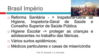 Brasil Império
 Reforma Sanitária - > Inspetoria-Geral de
Higiene, Inspetoria-Geral de Saúde e
Conselho Superior de Saúde Pública.
 Higiene Escolar -> proteger as crianças e
adolescentes no trabalho das fábricas.
 Vários surtos epidêmicos;
 Médicos particulares x casas de misericórdia
Prof. Dr. Eduardo J. S. Honorato
 