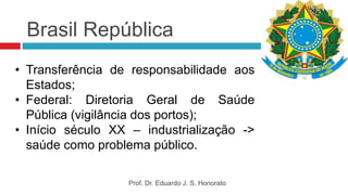 Brasil República
• Transferência de responsabilidade aos
Estados;
• Federal: Diretoria Geral de Saúde
Pública (vigilância dos portos);
• Início século XX – industrialização ->
saúde como problema público.
Prof. Dr. Eduardo J. S. Honorato
 
