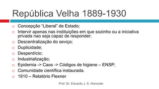 República Velha 1889-1930
 Concepção “Liberal” de Estado;
 Intervir apenas nas instituições em que sozinho ou a iniciativa
privada nao seja capaz de responder;
 Descentralização do seviço;
 Duplicidade;
 Desperdício;
 Industrialização;
 Epidemia -> Caos -> Códigos de higiene – ENSP;
 Comunidade científica instaurada.
 1910 – Relatório Flexner
Prof. Dr. Eduardo J. S. Honorato
 