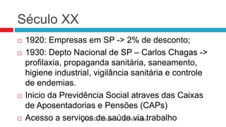 Século XX
 1920: Empresas em SP -> 2% de desconto;
 1930: Depto Nacional de SP – Carlos Chagas ->
profilaxia, propaganda sanitária, saneamento,
higiene industrial, vigilância sanitária e controle
de endemias.
 Inicio da Previdência Social atraves das Caixas
de Aposentadorias e Pensões (CAPs)
 Acesso a serviços de saúde via trabalho
Prof. Dr. Eduardo J. S. Honorato
 