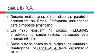 Século XX
 Durante muitos anos vários sistemas paralelas
aconteciam no Brasil. Estávamos caminhando
para o modelos americano;
 Em 1975 existiam 71 órgãos FEDERAIS
envolvidos na saúde (estudo censurado pela
ditadura militar)
 Some a todos esses os municipais, os estaduais,
filantrópicos, privados -> e tente organizar o
Prof. Dr. Eduardo J. S. Honorato
 