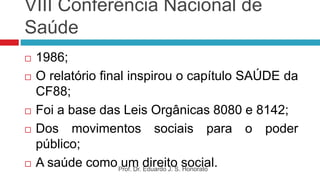 VIII Conferência Nacional de
Saúde
 1986;
 O relatório final inspirou o capítulo SAÚDE da
CF88;
 Foi a base das Leis Orgânicas 8080 e 8142;
 Dos movimentos sociais para o poder
público;
 A saúde como um direito social.
Prof. Dr. Eduardo J. S. Honorato
 