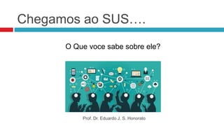 Chegamos ao SUS….
O Que voce sabe sobre ele?
Prof. Dr. Eduardo J. S. Honorato
 