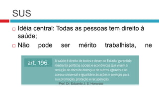 SUS
 Idéia central: Todas as pessoas tem direito à
saúde;
 Não pode ser mérito trabalhista, ne
previdência nem filantropia ou caridade;
Prof. Dr. Eduardo J. S. Honorato
 