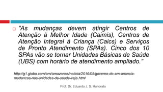  "As mudanças devem atingir Centros de
Atenção à Melhor Idade (Caimis), Centros de
Atenção Integral à Criança (Caics) e Serviços
de Pronto Atendimento (SPAs). Cinco dos 10
SPAs vão se tornar Unidades Básicas de Saúde
(UBS) com horário de atendimento ampliado.”
http://g1.globo.com/am/amazonas/noticia/2016/05/governo-do-am-anuncia-
mudancas-nas-unidades-de-saude-veja.html
Prof. Dr. Eduardo J. S. Honorato
 