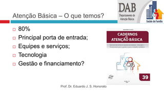 Atenção Básica – O que temos?
 80%
 Principal porta de entrada;
 Equipes e serviços;
 Tecnologia
 Gestão e financiamento?
Prof. Dr. Eduardo J. S. Honorato
 