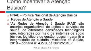 Como incentivar a Atenção
Básica?
 PNAB - Política Nacional de Atenção Básica
 Redes de Atenção à Saúde
 “As Redes de Atenção à Saúde (RAS) são
arranjos organizativos de ações e serviços de
saúde, de diferentes densidades tecnológicas
que, integradas por meio de sistemas de apoio
técnico, logístico e de gestão, buscam garantir a
integralidade do cuidado (Ministério da Saúde,
2010 – portaria nº 4.279, de 30/12/2010)”
Prof. Dr. Eduardo J. S. Honorato
 