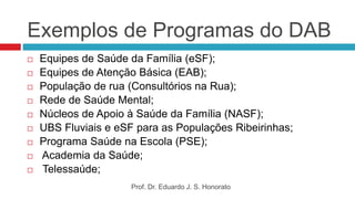 Exemplos de Programas do DAB
 Equipes de Saúde da Família (eSF);
 Equipes de Atenção Básica (EAB);
 População de rua (Consultórios na Rua);
 Rede de Saúde Mental;
 Núcleos de Apoio à Saúde da Família (NASF);
 UBS Fluviais e eSF para as Populações Ribeirinhas;
 Programa Saúde na Escola (PSE);
 Academia da Saúde;
 Telessaúde;
Prof. Dr. Eduardo J. S. Honorato
 