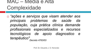 MAC – Média e Alta
Complexidade
 “ações e serviços que visam atender aos
principais problemas de saúde da
população, cuja prática clínica demande
profissionais especializados e recursos
tecnológicos de apoio diagnostico e
terapêutico"Decreto 4763/03
Prof. Dr. Eduardo J. S. Honorato
 