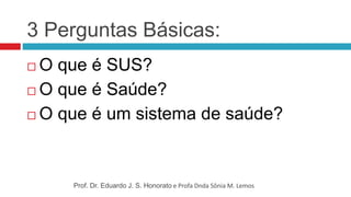 3 Perguntas Básicas:
 O que é SUS?
 O que é Saúde?
 O que é um sistema de saúde?
Prof. Dr. Eduardo J. S. Honorato e Profa Dnda Sônia M. Lemos
 