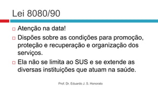 Lei 8080/90
 Atenção na data!
 Dispões sobre as condições para promoção,
proteção e recuperação e organização dos
serviços.
 Ela não se limita ao SUS e se extende as
diversas instituições que atuam na saúde.
Prof. Dr. Eduardo J. S. Honorato
 