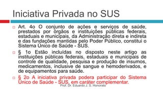 Iniciativa Privada no SUS
 Art. 4o O conjunto de ações e serviços de saúde,
prestados por órgãos e instituições públicas federais,
estaduais e municipais, da Administração direta e indireta
e das fundações mantidas pelo Poder Público, constitui o
Sistema Único de Saúde - SUS.
 § 1o Estão incluídas no disposto neste artigo as
instituições públicas federais, estaduais e municipais de
controle de qualidade, pesquisa e produção de insumos,
medicamentos, inclusive de sangue e hemoderivados, e
de equipamentos para saúde.
 § 2o A iniciativa privada podera participar do Sistema
Único de Saúde - SUS, em caráter complementar.
Prof. Dr. Eduardo J. S. Honorato
 