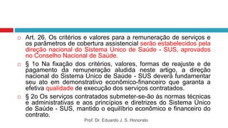  Art. 26. Os critérios e valores para a remuneração de serviços e
os parâmetros de cobertura assistencial serão estabelecidos pela
direção nacional do Sistema Único de Saúde - SUS, aprovados
no Conselho Nacional de Saúde.
 § 1o Na fixação dos critérios, valores, formas de reajuste e de
pagamento da remuneração aludida neste artigo, a direção
nacional do Sistema Único de Saúde - SUS deverá fundamentar
seu ato em demonstrativo econômico-financeiro que garanta a
efetiva qualidade de execução dos serviços contratados.
 § 2o Os serviços contratados submeter-se-ão às normas técnicas
e administrativas e aos princípios e diretrizes do Sistema Único
de Saúde - SUS, mantido o equilíbrio econômico e financeiro do
contrato.
Prof. Dr. Eduardo J. S. Honorato
 