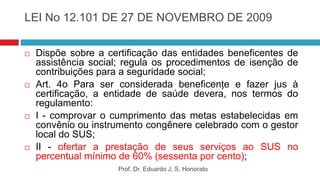 LEI No 12.101 DE 27 DE NOVEMBRO DE 2009
 Dispõe sobre a certificação das entidades beneficentes de
assistência social; regula os procedimentos de isenção de
contribuições para a seguridade social;
 Art. 4o Para ser considerada beneficente e fazer jus à
certificação, a entidade de saúde deverá, nos termos do
regulamento:
 I - comprovar o cumprimento das metas estabelecidas em
convênio ou instrumento congênere celebrado com o gestor
local do SUS;
 II - ofertar a prestação de seus serviços ao SUS no
percentual mínimo de 60% (sessenta por cento);
Prof. Dr. Eduardo J. S. Honorato
 