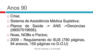 Anos 90
 Crise;
 Sistema de Assistência Médica Supletiva;
 Planos de Saúde -> ANS ->Denúncias
(08007019656);
 Noas, NOBs e Pactos;
 2009 – Regulamento do SUS (790 páginas,
94 anexos, 150 páginas no D.O.U)
Prof. Dr. Eduardo J. S. Honorato
 