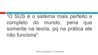 “O SUS é o sistema mais perfeito e
completo do mundo, pena que
somente na teoria, pq na prática ele
não funciona”
Prof. Dr. Eduardo J. S. Honorato
 