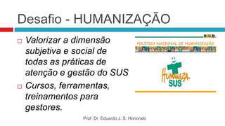 Desafio - HUMANIZAÇÃO
 Valorizar a dimensão
subjetiva e social de
todas as práticas de
atenção e gestão do SUS
 Cursos, ferramentas,
treinamentos para
gestores.
Prof. Dr. Eduardo J. S. Honorato
 