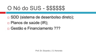 O Nó do SUS - $$$$$$
 SDD (sistema de desenbolso direto);
 Planos de saúde (IR);
 Gestão e Financiamento ???
Prof. Dr. Eduardo J. S. Honorato
 