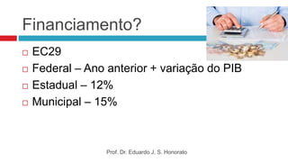 Financiamento?
 EC29
 Federal – Ano anterior + variação do PIB
 Estadual – 12%
 Municipal – 15%
Prof. Dr. Eduardo J. S. Honorato
 