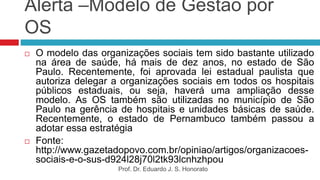 Alerta –Modelo de Gestão por
OS
 O modelo das organizações sociais tem sido bastante utilizado
na área de saúde, há mais de dez anos, no estado de São
Paulo. Recentemente, foi aprovada lei estadual paulista que
autoriza delegar a organizações sociais em todos os hospitais
públicos estaduais, ou seja, haverá uma ampliação desse
modelo. As OS também são utilizadas no município de São
Paulo na gerência de hospitais e unidades básicas de saúde.
Recentemente, o estado de Pernambuco também passou a
adotar essa estratégia
 Fonte:
http://www.gazetadopovo.com.br/opiniao/artigos/organizacoes-
sociais-e-o-sus-d924l28j70l2tk93lcnhzhpou
Prof. Dr. Eduardo J. S. Honorato
 