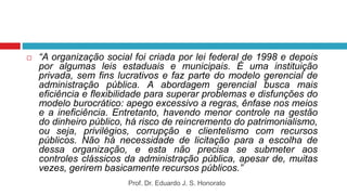  “A organização social foi criada por lei federal de 1998 e depois
por algumas leis estaduais e municipais. É uma instituição
privada, sem fins lucrativos e faz parte do modelo gerencial de
administração pública. A abordagem gerencial busca mais
eficiência e flexibilidade para superar problemas e disfunções do
modelo burocrático: apego excessivo a regras, ênfase nos meios
e a ineficiência. Entretanto, havendo menor controle na gestão
do dinheiro público, há risco de reincremento do patrimonialismo,
ou seja, privilégios, corrupção e clientelismo com recursos
públicos. Não há necessidade de licitação para a escolha de
dessa organização, e esta não precisa se submeter aos
controles clássicos da administração pública, apesar de, muitas
vezes, gerirem basicamente recursos públicos.”
Prof. Dr. Eduardo J. S. Honorato
 