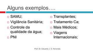 Alguns exemplos….
 SAMU;
 Vigilância Sanitária;
 Controle da
qualidade da água;
 PNI
 Transplantes;
 Tratamento Ca;
 Mais Médicos;
 Viagens
Internacionais;
Prof. Dr. Eduardo J. S. Honorato
 