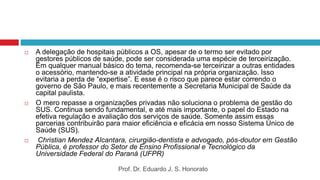  A delegação de hospitais públicos a OS, apesar de o termo ser evitado por
gestores públicos de saúde, pode ser considerada uma espécie de terceirização.
Em qualquer manual básico do tema, recomenda-se terceirizar a outras entidades
o acessório, mantendo-se a atividade principal na própria organização. Isso
evitaria a perda de “expertise”. E esse é o risco que parece estar correndo o
governo de São Paulo, e mais recentemente a Secretaria Municipal de Saúde da
capital paulista.
 O mero repasse a organizações privadas não soluciona o problema de gestão do
SUS. Continua sendo fundamental, e até mais importante, o papel do Estado na
efetiva regulação e avaliação dos serviços de saúde. Somente assim essas
parcerias contribuirão para maior eficiência e eficácia em nosso Sistema Único de
Saúde (SUS).
 Christian Mendez Alcantara, cirurgião-dentista e advogado, pós-doutor em Gestão
Pública, é professor do Setor de Ensino Profissional e Tecnológico da
Universidade Federal do Paraná (UFPR)
Prof. Dr. Eduardo J. S. Honorato
 